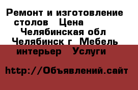 Ремонт и изготовление  столов › Цена ­ 3 000 - Челябинская обл., Челябинск г. Мебель, интерьер » Услуги   